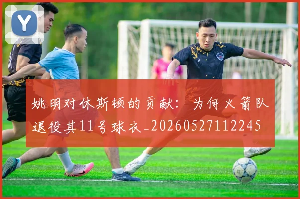 姚明对休斯顿的贡献:为何火箭队退役其11号球衣_20260527112245