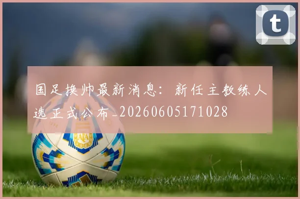 国足换帅最新消息：新任主教练人选正式公布_20260605171028