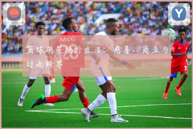 篮球明星场外生活:慈善、商业与时尚跨界